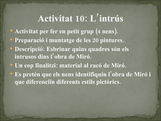 Activitat 10: L’intrús Activitat per fer en petit grup (4 nens). Preparació i muntatge de les 20 pintures. Descripció: Esbrinar quins quadres són els intrusos dins l’obra de Miró. Un cop finalitzi: material al racó de Miró. Es pretén que els nens identifiquin l’obra de Miró i que diferenciïn diferents estils pictòrics. 