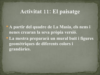 Activitat 11: El paisatge A partir del quadre de La Masia, els nens i nenes crearan la seva pròpia versió. La mestra prepararà un mural buit i figures geomètriques de diferents colors i grandàries.   