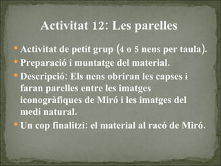 Activitat 12: Les parelles   Activitat de petit grup (4 o 5 nens per taula). Preparació i muntatge del material. Descripció: Els nens obriran les capses i faran parelles entre les imatges iconogràfiques de Miró i les imatges del  medi natural. Un cop finalitzi: el material al racó de Miró. 