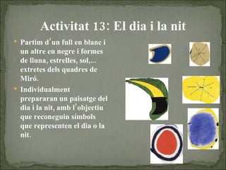 Activitat 13: El dia i la nit Partim d’un full en blanc i un altre en negre i formes de lluna, estrelles, sol,... extretes dels quadres de Miró. Individualment prepararan un paisatge del dia i la nit, amb l’objectiu que reconeguin símbols que representen el dia o la nit. 