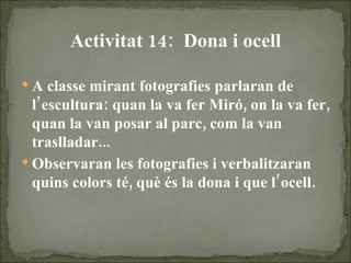 Activitat 14:  Dona i ocell A classe mirant fotografies parlaran de l’escultura: quan la va fer Miró, on la va fer, quan la van posar al parc, com la van traslladar... Observaran les fotografies i verbalitzaran quins colors té, què és la dona i que l’ocell. 