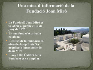 Una mica d’informació de la  Fundació Joan Miró La Fundació Joan Miró es va obrir al públic el 10 de juny de 1975. És una fundació privada catalana. L'edifici de la Fundació és obra de Josep Lluís Sert, arquitecte i gran amic de Joan Miró.  L'any 1988 l'edifici de la Fundació es va ampliar. 