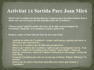 Activitat 14 Sortida Parc Joan Miró Observem l’escultura de forma directa. Comprovem si les observacions fetes a classe ens van servir per fer-nos una idea clara de l’escultura.  “ Observarem” amb els sentits del tacte, de la oïda característiques de l’escultura: material , si és massissa, textura, quin so fa.  Després, mans a l’obra (farem fotos de tot el que fem):  Agafem les mides de l’escultura: a pams, amb passos, quantes persones es necessiten per encerclar-la,...  Observem l’escultura des de diferents perspectives. Observem l’ombra de l’escultura. Amb un guix la marquem a terra.  Fem fotos de l’ombra de l’escultura i de l’ombra “encerclada”. Abans de marxar, tornarem a observar l’ombra i mirarem si s’ha mogut. Tornarem a fer fotos.  Tocarem l’escultura per tots els racons que arribem. Podem “dibuixar” la textura. Observem els colors i fem fotos dels diferents colors que trobem a l’escultura.  