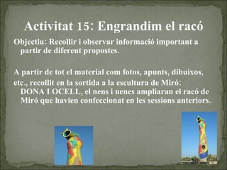Activitat 15: Engrandim el racó Objectiu: Recollir i observar informació important a partir de diferent propostes.  A partir de tot el material com fotos, apunts, dibuixos, etc., recollit en la sortida a la escultura de Miró:  DONA I OCELL, el nens i nenes ampliaran el racó de Miró que havien confeccionat en les sessions anteriors. 