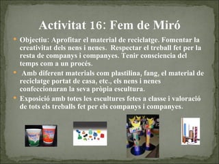 Activitat 16: Fem de Miró Objectiu: Aprofitar el material de reciclatge. Fomentar la creativitat dels nens i nenes.  Respectar el treball fet per la resta de companys i companyes. Tenir consciencia del temps com a un procés. Amb diferent materials com plastilina, fang, el material de reciclatge portat de casa, etc., els nens i nenes confeccionaran la seva pròpia escultura.  Exposició amb totes les escultures fetes a classe i valoració de tots els treballs fet per els companys i companyes. 