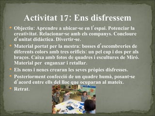 Activitat 17: Ens disfressem Objectiu: Aprendre a ubicar-se en l’espai. Potenciar la creativitat. Relacionar-se amb els companys. Concloure d’unitat didàctica. Divertir-se. Material portat per  la mestra: bosses d’escombreries de diferents colors amb tres orificis: un pel cap i dos per als braços. Caixa amb fotos de quadres i escultures de Miró. Material per  enganxar i retallar. Els nens i nenes crearan les seves pròpies disfresses. Posteriorment confecció de un quadre humà, posant-se d’acord entre ells del lloc que ocuparan al mateix. Retrat. 