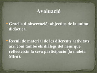 Avaluació Graella d’observació: objectius de la unitat didàctica. Recull de material de les diferents activitats, així com també els diàlegs del nens que reflecteixin la seva participació (la maleta Miró). 