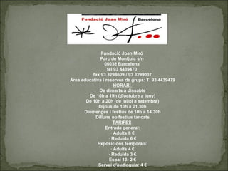 Fundació Joan Miró  Parc de Montjuïc s/n  08038 Barcelona  tel 93 4439470  fax 93 3298609 / 93 3299007 Àrea educativa i reserves de grups: T. 93 4439479 HORARI  De dimarts a dissabte De 10h a 19h (d'octubre a juny) De 10h a 20h (de juliol a setembre) Dijous de 10h a 21.30h Diumenges i festius de 10h a 14.30h Dilluns no festius tancats TARIFES   Entrada general: · Adults 8 € · Reduïda 6 € Exposicions temporals: · Adults 4 € · Reduïda 3 € Espai 13: 2 € Servei d'àudioguia: 4 € 