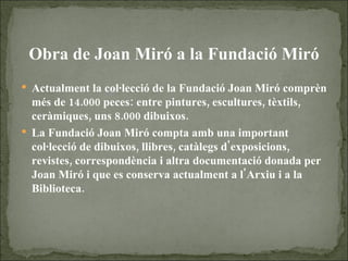 Obra de Joan Miró a la Fundació Miró Actualment la col·lecció de la Fundació Joan Miró comprèn més de 14.000 peces: entre pintures, escultures, tèxtils, ceràmiques, uns 8.000 dibuixos.  La Fundació Joan Miró compta amb una important col·lecció de dibuixos, llibres, catàlegs d'exposicions, revistes, correspondència i altra documentació donada per Joan Miró i que es conserva actualment a l'Arxiu i a la Biblioteca.   