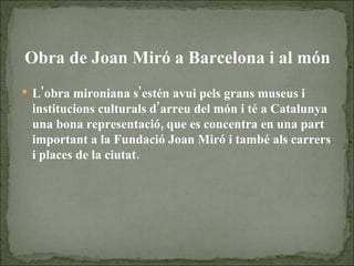 Obra de Joan Miró a Barcelona i al món L'obra mironiana s'estén avui pels grans museus i institucions culturals d'arreu del món i té a Catalunya una bona representació, que es concentra en una part important a la Fundació Joan Miró i també als carrers i places de la ciutat.  