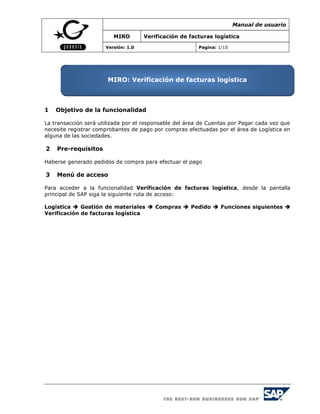 Manual de usuario

                         MIRO        Verificación de facturas logística

                      Versión: 1.0                       Pagina: 1/10




                       MIRO: Verificación de facturas logística



1   Objetivo de la funcionalidad

La transacción será utilizada por el responsable del área de Cuentas por Pagar cada vez que
necesite registrar comprobantes de pago por compras efectuadas por el área de Logística en
alguna de las sociedades.

2   Pre-requisitos

Haberse generado pedidos de compra para efectuar el pago

3   Menú de acceso

Para acceder a la funcionalidad Verificación de facturas logística, desde la pantalla
principal de SAP siga la siguiente ruta de acceso:

Logística  Gestión de materiales  Compras  Pedido  Funciones siguientes 
Verificación de facturas logística
 