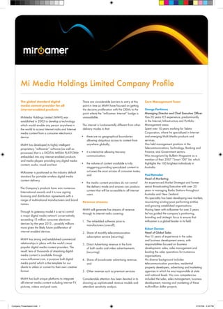 Mi Media Holdings Limited Company Profile

        The global standard digital                           There are considerable barriers to entry at this     Core Management Team
        media content provider for all                        point in time so MMH have focused on getting
        internet-enabled products                             the decisive proliferation with the OEMs to the      George Parthimos
                                                              point where the “miRoamer- Internet” badge is        Managing Director and Chief Executive Officer
        MiMedia Holdings Limited (MMH) was                    unassailable.                                        Has 20 years ICT experience, predominantly
        established in 2003 to develop a technology                                                                in the Internet, Infrastructure and Portfolio
        which would enable any person anywhere in             The internet is fundamentally different from other   Management areas.
        the world to access Internet radio and Internet       delivery modes in that:                              Spent over 10 years working for Telstra
        media content from a consumer electronics                                                                  Corporation, where he specialized in Internet
        device.                                               •	 there are no geographical boundaries              and emerging Multi Media products and
                                                                 allowing ubiquitous access to content from        services.
        MMH has developed its highly intelligent                 anywhere globally;                                Has held management positions in the
        proprietary “miRoamer” software (as well as                                                                Telecommunications, Technology, Banking and
        processes) that is a DIGITAL MEDIA PLATFORM •	 it is interactive allowing two-way                          Finance, and Government sectors.
        embedded into any internet enabled products       communication;                                           Was recognized by Bulletin Magazine as a
        and media players providing any digital media                                                              member of their 2007 “Smart 100” list, which
        content; audio; visual and text.               •	 the volume of content available is truly                 highlights the 100 brightest individuals in
                                                          staggering providing specialized content to              Australia.
        MiRoamer is positioned as the industry default    suit even the most arcane of consumer tastes;
                                                          and                                                      Paul Ramsden
        standard for portable wireless digital media
                                                                                                                   Head of Marketing
        content delivery.
                                                              •	 the media content providers do not control        An experienced Market Strategist and former
                                                                 the delivery mode and anyone can produce          senior Broadcasting Executive with over 20
        The Company’s products have won numerous
                                                                 content that will be accessible to all internet   years in managing Radio Stations throughout
        International awards and it is now signing
                                                                 users.                                            Australia and New Zealand.
        licensing and distribution agreements with a
                                                                                                                   His speciality has been developing new markets,
        range of multinational manufacturers and brand
                                                               Revenue streams                                     resurrecting existing poor performing entities
        names.
                                                                                                                   and growing established organisations.
                                                               MMH will generate five streams of revenue           Having been with miRoamer for over 3 years
        Through its gateway model it is set to control
                                                               through its internet radio covering:                he has guided the company’s positioning,
        a major digital media network conservatively
                                                                                                                   branding and strategic focus to ensure that
        exceeding 15 million consumer electronic                                                                   miRoamer is a global leader in its field.
                                                              1. The imbedded software price to
        devices by the year 2013… possibly millions              manufacturers (one-off);
        more given the likely future proliferation of                                                              Robert Demian
        internet enabled devices.                              2. Share of monthly telecommunication               Head of Global Sales
                                                                  subscription service (recurring);                Has 15 years of experience in the sales
        MMH has strong and established commercial                                                                  and business development arena, with
        relationships in place with the world’s most           3. Direct Advertising revenue in the form           responsibilities focused on business
        popular digital media content providers. The              of both audio and video advertisements           development, sales, sales management and
        result: tens of thousands of streaming digital            (recurring);                                     leading the sales operations for numerous
        media content is available through                                                                         organisations.
        www.miRoamer.com, a purpose built digital             4. Share of broadcaster advertising revenue;         His diverse background includes
        media portal which is the template for our               and                                               telecommunication providers, residential
        clients to utilize or convert to their own creative                                                        property developers, advertising and marketing
        format.                                                5. Other revenue such as premium services           agencies in which he was responsible at state
                                                                                                                   and national levels His core competencies
        MMH has built unique platforms to integrate            Considerable attention has been devoted in to       included the sales, sales management, business
        all internet media content including internet TV,      drawing up sophisticated revenue models and         development, training and marketing of these
        pictures, videos and pod casts.                        attendant sensitivity analysis.                     multi-million dollar projects.




Company Presentation.indd 1                                                                                                                                 21/07/09 2:45 PM
 