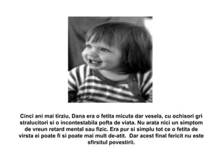 Cinci ani mai tirziu, Dana era o fetita micuta dar vesela, cu ochisori gri stralucitori si o incontestabila pofta de viata. Nu arata nici un simptom de vreun retard mental sau fizic. Era pur si simplu tot ce o fetita de virsta ei poate fi si poate mai mult de-atit.  Dar acest final fericit nu este sfirsitul povestirii. 