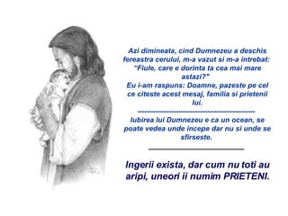   Azi dimineata, cind Dumnezeu a deschis fereastra cerului, m-a vazut si m-a intrebat:  “Fiule, care e dorinta ta cea mai mare astazi?"   Eu i-am raspuns: Doamne, pazeste pe cel ce citeste acest mesaj, familia si prietenii lui. -------------------------------------------------  Iubirea lui Dumnezeu e ca un ocean, se poate vedea unde incepe dar nu si unde se sfirseste.  ________________________  Ingerii exista, dar cum nu toti au aripi, uneori ii numim PRIETENI. 