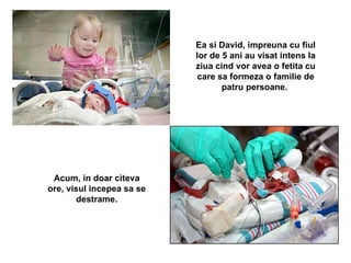 Ea si David, impreuna cu fiul lor de 5 ani au visat intens la ziua cind vor avea o fetita cu care sa formeza o familie de patru persoane.  Acum, in doar citeva ore, visul incepea sa se destrame.   