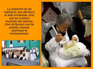 La simplicité de ses
habitants, eux pêcheurs
et elles brodeuses, ainsi
    que les couleurs
 multiples des maisons,
 font de Burano une île
    paisible, joyeuse,
      lumineuse et
     enchanteresse.
 