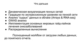 Что дальше 
● Динамическая визуализация генных сетей 
● Градации по экспрессионным уровням на генной сети 
● Анализ “сырых” данных в облаке (Arrays & RNA-seq) 
● GWAS анализ 
● Имплементация основных мировых гайд-лайнов 
лечения онкозаболеваний 
● Распределенные вычисления 
Полноценный workflow от загрузки любых данных, 
до понятного отчета. 
 