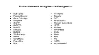 Использованнные инструменты и базы данных: 
● NCBI gene 
● PubMed Central 
● Gene Onthology 
● DrugBank 
● dbSNP 
● SNPPER 
● BioGPS 
● StringDB 
● BioGrid 
● WikiPathways 
● Panter 
● GeneMania 
● PharmGkb 
● Bio4J 
● Reactome 
● Biokarta 
● GEO 
● ArrayExpress 
● Manualy Curted Data 
● HPRD 
● MirBase 
● MirTarBase 
● OMIM 
● Mesh 
● FDA 
● NCI 
● NCCN 
● что вспомнил! 
 