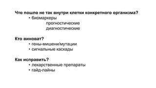 Что пошло не так внутри клетки конкретного организма? 
• биомаркеры 
прогностические 
диагностические 
Кто виноват? 
• гены-мишени/мутации 
• сигнальные каскады 
Как исправить? 
• лекарственные препараты 
• гайд-лайны 
 