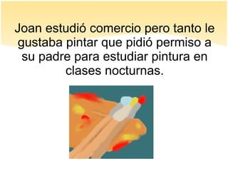 Joan estudió comercio pero tanto le
gustaba pintar que pidió permiso a
su padre para estudiar pintura en
clases nocturnas.