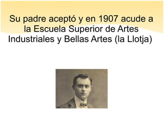 Su padre aceptó y en 1907 acude a
la Escuela Superior de Artes
Industriales y Bellas Artes (la Llotja)