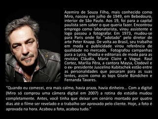 “Quando eu comecei, era mais calmo, havia prazo, havia dinheiro... Com a digital
(Miro só comprou uma câmera digital em 2007) a rotina do estúdio mudou
completamente. Antes, você tinha que deixar um cenário montado por quatro
dias até o filme ser revelado e o trabalho ser aprovado pelo cliente. Hoje, a foto é
aprovada na hora. Acabou a foto, acabou tudo."
Azemiro de Souza Filho, mais conhecido como
Miro, nasceu em julho de 1949, em Bebedouro,
interior de São Paulo. Aos 19, foi para a capital
paulista sem saber o que queria fazer. Encontrou
emprego como laboratorista, virou assistente e
logo passou a fotografar. Em 1973, mudou-se
para Paris onde foi "adotado" pelo diretor de
arte Peter Knapp. De volta ao Brasil, seu trabalho
em moda e publicidade virou referência de
qualidade no mercado. Fotografou campanhas
para a Lycra, Rhodia e editoriais de moda para as
revistas Cláudia, Marie Claire e Vogue. Raul
Cortez, Marília Pêra, a cantora Maysa, Clodovil e
o ex- presidente Juscelino Kubitschek estão entre
as personalidades que posaram para as suas
lentes, assim como as tops Gisele Bündchen e
Fernanda Tavares.
 