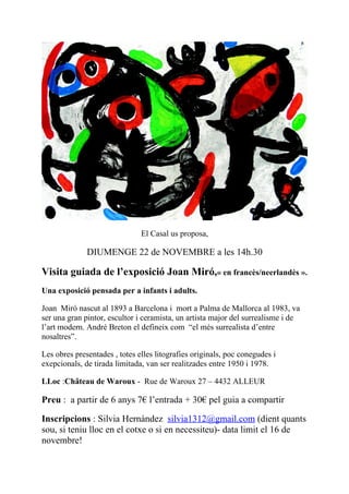 El Casal us proposa,

              DIUMENGE 22 de NOVEMBRE a les 14h.30

Visita guiada de l’exposició Joan Miró,« en francès/neerlandès ».
Una exposició pensada per a infants i adults.

Joan Miró nascut al 1893 a Barcelona i mort a Palma de Mallorca al 1983, va
ser una gran pintor, escultor i ceramista, un artista major del surrealisme i de
l’art modern. André Breton el defineix com “el més surrealista d’entre
nosaltres”.

Les obres presentades , totes elles litografies originals, poc conegudes i
exepcionals, de tirada limitada, van ser realitzades entre 1950 i 1978.

LLoc :Château de Waroux - Rue de Waroux 27 – 4432 ALLEUR

Preu : a partir de 6 anys 7€ l’entrada + 30€ pel guia a compartir

Inscripcions : Silvia Hernàndez silvia1312@gmail.com (dient quants
sou, si teniu lloc en el cotxe o si en necessiteu)- data limit el 16 de
novembre!
 