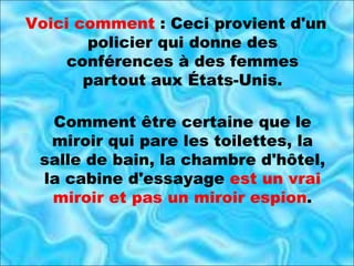 Voici comment  : Ceci provient d'un policier qui donne des conférences à des femmes partout aux États-Unis. Comment être certaine que le miroir qui pare les toilettes, la salle de bain, la chambre d'hôtel, la cabine d'essayage  est un vrai miroir et pas un miroir espion . 