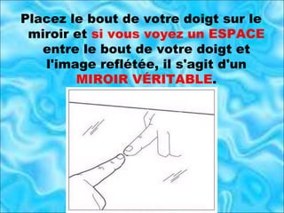 Placez le bout de votre doigt sur le miroir et  si vous voyez un ESPACE  entre le bout de votre doigt et l'image reflétée, il s'agit d'un  MIROIR VÉRITABLE . 