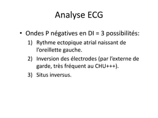 Analyse ECG
• Ondes P négatives en DI = 3 possibilités:
  1) Rythme ectopique atrial naissant de
     l’oreillette gauche.
  2) Inversion des électrodes (par l’externe de
     garde, très fréquent au CHU+++).
  3) Situs inversus.
 