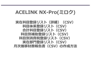 ACELINK NX-Pro(ミロク)
実在科目登録リスト（詳細）（CSV）
科目体系登録リスト（CSV）
合計科目登録リスト（CSV）
科目別補助登録リスト（CSV）
科目別消費税登録リスト（CSV）
実在部門登録リスト（CSV）
月次推移財務報告書（CSV）の作成方法
 
