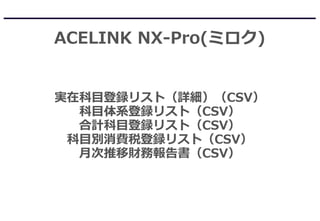 ACELINK NX-Pro(ミロク)
実在科目登録リスト（詳細）（CSV）
科目体系登録リスト（CSV）
合計科目登録リスト（CSV）
科目別消費税登録リスト（CSV）
月次推移財務報告書（CSV）
 