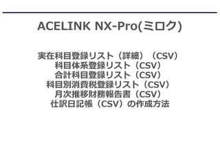 ACELINK NX-Pro(ミロク)
実在科目登録リスト（詳細）（CSV）
科目体系登録リスト（CSV）
合計科目登録リスト（CSV）
科目別消費税登録リスト（CSV）
月次推移財務報告書（CSV）
仕訳日記帳（CSV）の作成方法
 