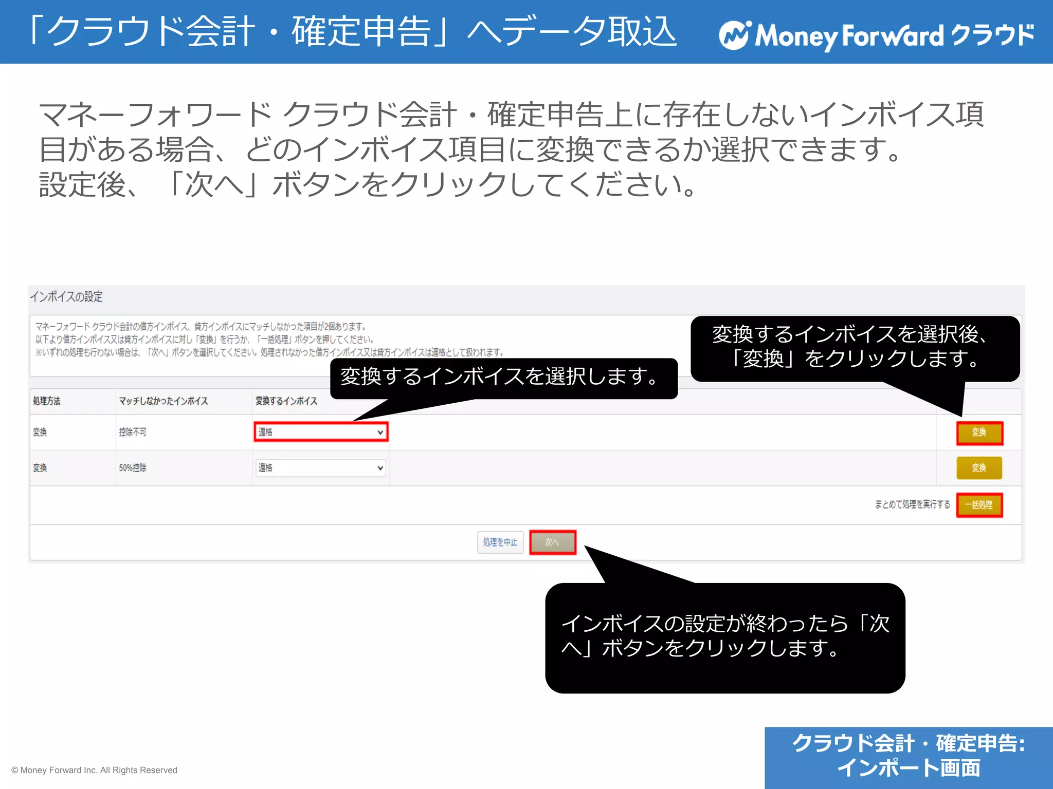 © Money Forward Inc. All Rights Reserved
「クラウド会計・確定申告」へデータ取込
マネーフォワード クラウド会計・確定申告上に存在しないインボイス項
目がある場合、どのインボイス項目に変換できるか選択できます。
設定後、「次へ」ボタンをクリックしてください。
クラウド会計・確定申告:
インポート画面
変換するインボイスを選択します。
変換するインボイスを選択後、
「変換」をクリックします。
インボイスの設定が終わったら「次
へ」ボタンをクリックします。
 