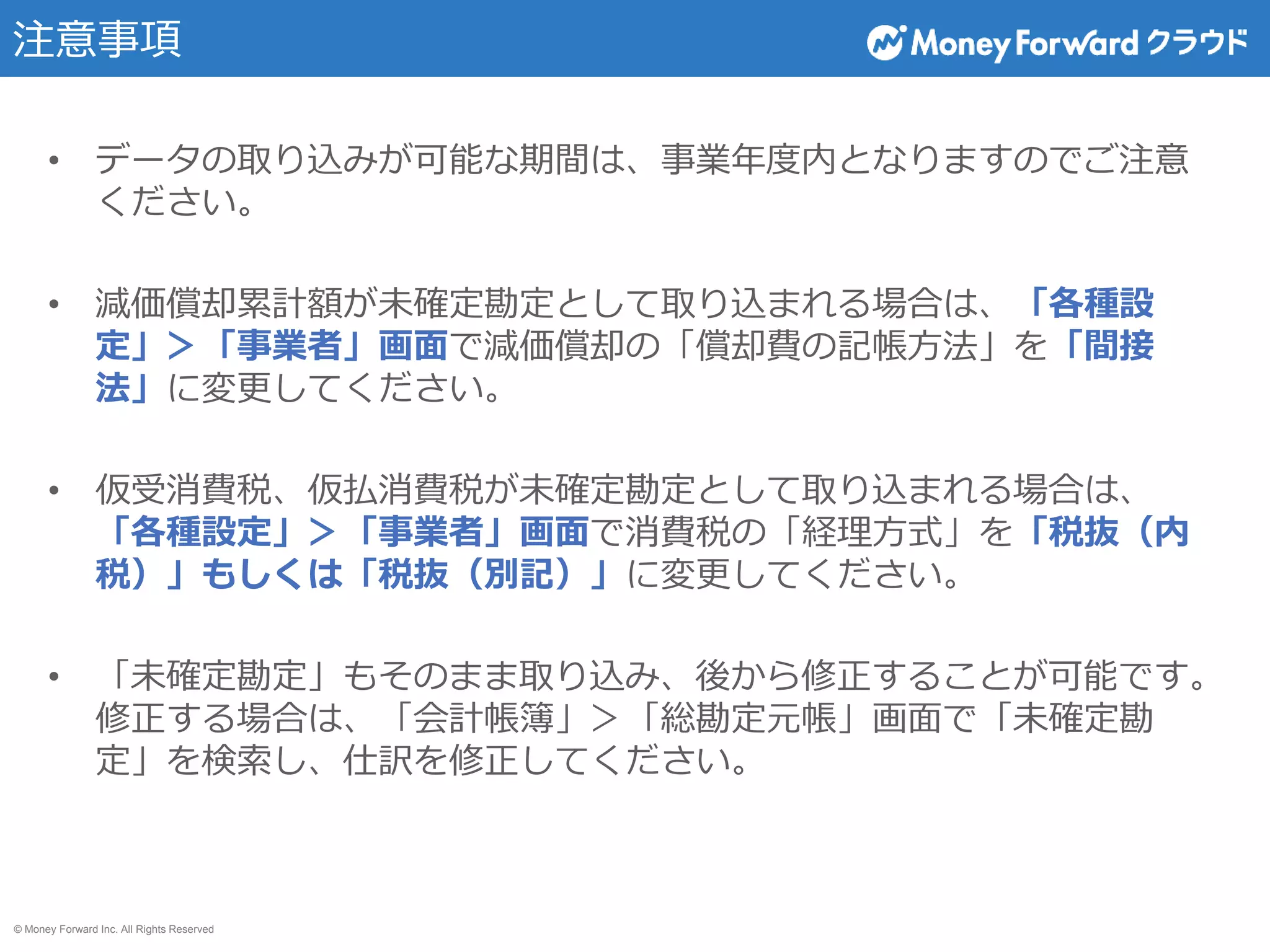 © Money Forward Inc. All Rights Reserved
注意事項
• データの取り込みが可能な期間は、事業年度内となりますのでご注意
ください。
• 減価償却累計額が未確定勘定として取り込まれる場合は、「各種設
定」＞「事業者」画面で減価償却の「償却費の記帳方法」を「間接
法」に変更してください。
• 仮受消費税、仮払消費税が未確定勘定として取り込まれる場合は、
「各種設定」＞「事業者」画面で消費税の「経理方式」を「税抜（内
税）」もしくは「税抜（別記）」に変更してください。
• 「未確定勘定」もそのまま取り込み、後から修正することが可能です。
修正する場合は、「会計帳簿」＞「総勘定元帳」画面で「未確定勘
定」を検索し、仕訳を修正してください。
 