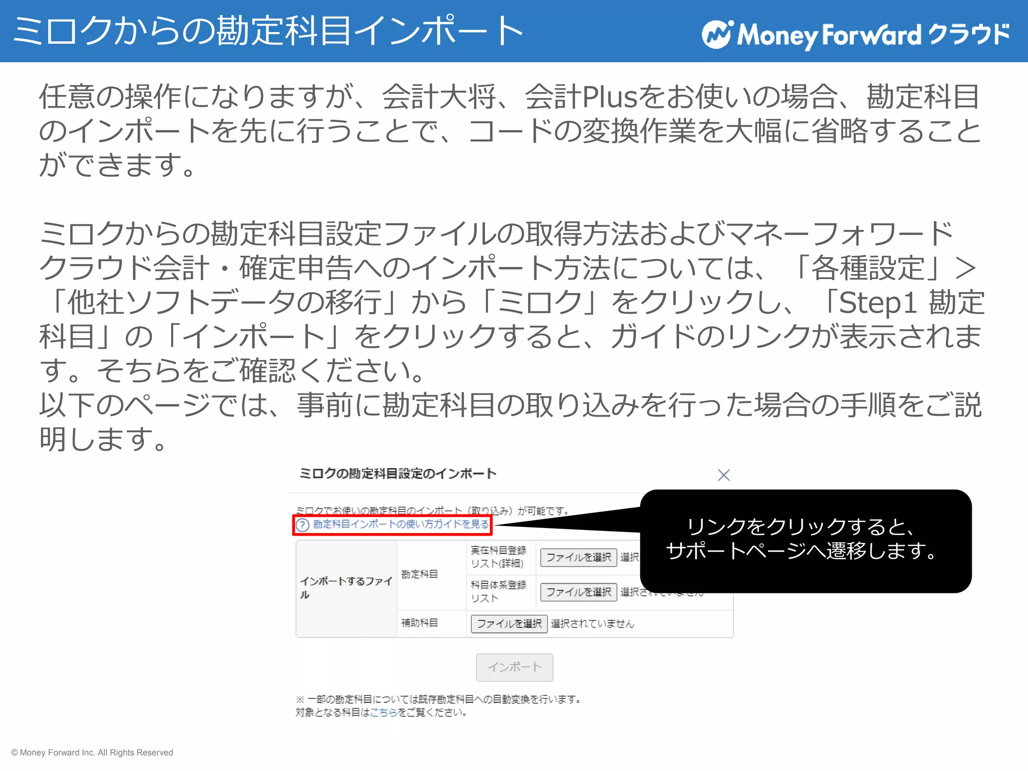 © Money Forward Inc. All Rights Reserved
ミロクからの勘定科目インポート
任意の操作になりますが、会計大将、会計Plusをお使いの場合、勘定科目
のインポートを先に行うことで、コードの変換作業を大幅に省略すること
ができます。
ミロクからの勘定科目設定ファイルの取得方法およびマネーフォワード
クラウド会計・確定申告へのインポート方法については、「各種設定」＞
「他社ソフトデータの移行」から「ミロク」をクリックし、「Step1 勘定
科目」の「インポート」をクリックすると、ガイドのリンクが表示されま
す。そちらをご確認ください。
以下のページでは、事前に勘定科目の取り込みを行った場合の手順をご説
明します。
リンクをクリックすると、
サポートページへ遷移します。
 