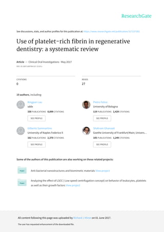 See discussions, stats, and author profiles for this publication at: https://www.researchgate.net/publication/317237393
Use of platelet-rich fibrin in regenerative
dentistry: a systematic review
Article in Clinical Oral Investigations · May 2017
DOI: 10.1007/s00784-017-2133-z
CITATIONS
0
READS
27
19 authors, including:
Some of the authors of this publication are also working on these related projects:
Anti-bacterial nanostructures and biomimetic materials View project
Analyzing the effect of LSCC ( Low speed centrifugation concept) on behavior of leukocytes, platelets
as well as their growth factors View project
Kingpan Lau
sddx
330 PUBLICATIONS 8,899 CITATIONS
SEE PROFILE
Pietro Felice
University of Bologna
119 PUBLICATIONS 2,429 CITATIONS
SEE PROFILE
Gilberto Sammartino
University of Naples Federico II
162 PUBLICATIONS 2,370 CITATIONS
SEE PROFILE
Shahram Ghanaati
Goethe University of Frankfurt/Main; Univers…
105 PUBLICATIONS 1,249 CITATIONS
SEE PROFILE
All content following this page was uploaded by Richard J Miron on 01 June 2017.
The user has requested enhancement of the downloaded file.
 