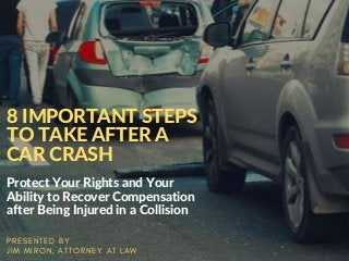 8 IMPORTANT STEPS
TO TAKE AFTER A
CAR CRASH
Protect Your Rights and Your
Ability to Recover Compensation
after Being Injured in a Collision
P R E S E N T E D B Y
J I M M I R O N , A T T O R N E Y A T L A W
 