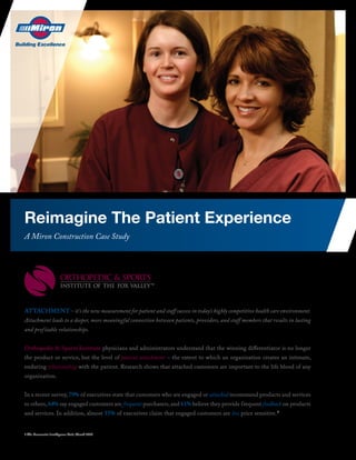 Reimagine The Patient Experience
A Miron Construction Case Study




AttAchment – it’s the new measurement for patient and staff success in today’s highly competitive health care environment.
Attachment leads to a deeper, more meaningful connection between patients, providers, and staff members that results in lasting
and prof itable relationships.


Orthopedic & Sports Institute physicians and administrators understand that the winning differentiator is no longer
the product or service, but the level of patient attachment – the extent to which an organization creates an intimate,
enduring relationship with the patient. Research shows that attached customers are important to the life blood of any
organization.


In a recent survey, 79% of executives state that customers who are engaged or attached recommend products and services
to others, 64% say engaged customers are frequent purchasers, and 61% believe they provide frequent feedback on products
and services. In addition, almost 55% of executives claim that engaged customers are less price sensitive. 1


1 The Economist Intelligence Unit, March 2007
 