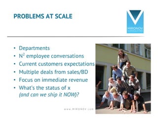 PROBLEMS AT SCALE 
• Departments 
• N2 employee conversations 
• Current customers expectations 
• Multiple deals from sales/BD 
• Focus on immediate revenue 
• What’s the status of x 
(and can we ship it NOW)? 
w w w . M I R O N O V . c o m 10 
 