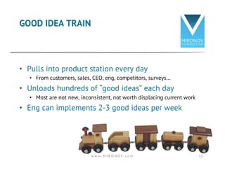 GOOD IDEA TRAIN 
• Pulls into product station every day 
• From customers, sales, CEO, eng, competitors, surveys… 
• Unloads hundreds of “good ideas” each day 
• Most are not new, inconsistent, not worth displacing current work 
• Eng can implements 2-3 good ideas per week 
w w w . M I R O N O V . c o m 11 
 