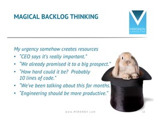 MAGICAL BACKLOG THINKING 
My urgency somehow creates resources 
• “CEO says it’s really important.” 
• “We already promised it to a big prospect.” 
• “How hard could it be? Probably 
10 lines of code.” 
• “We’ve been talking about this for months.” 
• “Engineering should be more productive.” 
w w w . M I R O N O V . c o m 12 
 