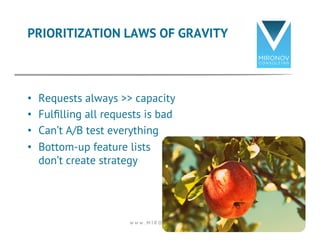 PRIORITIZATION LAWS OF GRAVITY 
• Requests always >> capacity 
• Fulfilling all requests is bad 
• Can’t A/B test everything 
• Bottom-up feature lists 
don’t create strategy 
w w w . M I R O N O V . c o m 13 
 