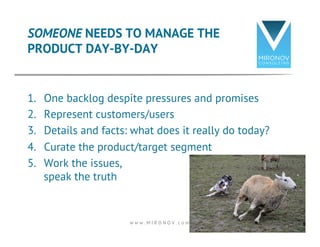 SOMEONE NEEDS TO MANAGE THE 
PRODUCT DAY-BY-DAY 
1. One backlog despite pressures and promises 
2. Represent customers/users 
3. Details and facts: what does it really do today? 
4. Curate the product/target segment 
5. Work the issues, 
speak the truth 
w w w . M I R O N O V . c o m 14 
 