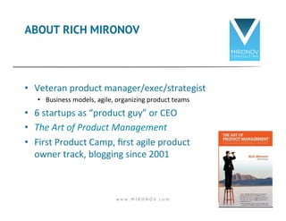 ABOUT RICH MIRONOV 
• Veteran 
product 
manager/exec/strategist 
• Business 
models, 
agile, 
organizing 
product 
teams 
• 6 
startups 
as 
“product 
guy” 
or 
CEO 
• The 
Art 
of 
Product 
Management 
• First 
Product 
Camp, 
first 
agile 
product 
owner 
track, 
blogging 
since 
2001 
w w w . M I R O N O V . c o m 2 
 