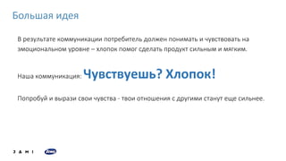 В результате коммуникации потребитель должен понимать и чувствовать на
эмоциональном уровне – хлопок помог сделать продукт сильным и мягким.
Наша коммуникация: Чувствуешь? Хлопок!
Попробуй и вырази свои чувства - твои отношения с другими станут еще сильнее.
Большая идея
 