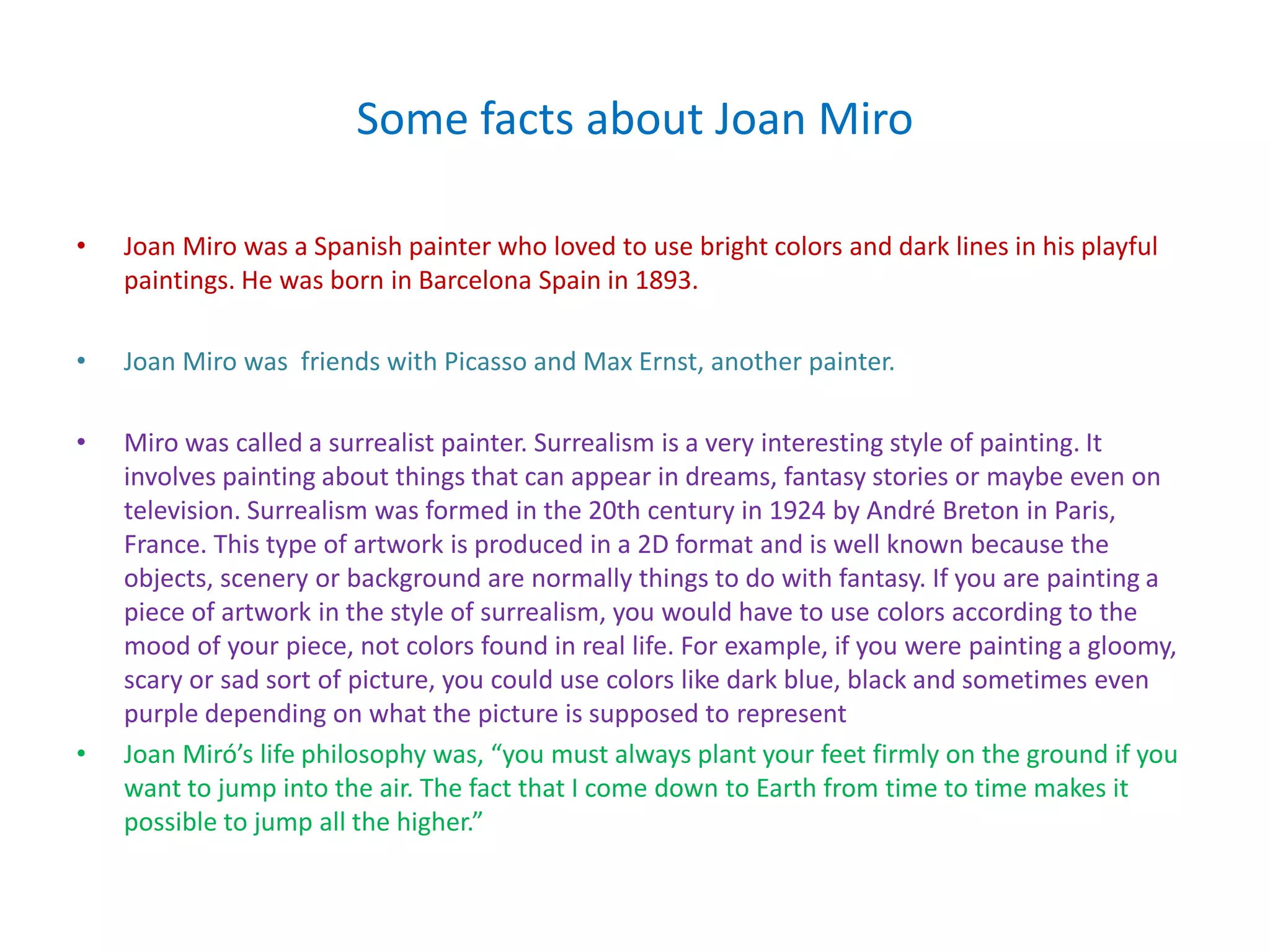 Some facts about Joan Miro

•   Joan Miro was a Spanish painter who loved to use bright colors and dark lines in his playful
    paintings. He was born in Barcelona Spain in 1893.

•   Joan Miro was friends with Picasso and Max Ernst, another painter.

•   Miro was called a surrealist painter. Surrealism is a very interesting style of painting. It
    involves painting about things that can appear in dreams, fantasy stories or maybe even on
    television. Surrealism was formed in the 20th century in 1924 by André Breton in Paris,
    France. This type of artwork is produced in a 2D format and is well known because the
    objects, scenery or background are normally things to do with fantasy. If you are painting a
    piece of artwork in the style of surrealism, you would have to use colors according to the
    mood of your piece, not colors found in real life. For example, if you were painting a gloomy,
    scary or sad sort of picture, you could use colors like dark blue, black and sometimes even
    purple depending on what the picture is supposed to represent
•   Joan Miró’s life philosophy was, “you must always plant your feet firmly on the ground if you
    want to jump into the air. The fact that I come down to Earth from time to time makes it
    possible to jump all the higher.”
 