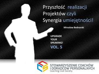 Przyszłość realizacji
Projektów czyli
Synergia umiejętności!
UPGRADE
YOUR
SPEAKING!
VOL. 5
Mirosław Bednarski
 