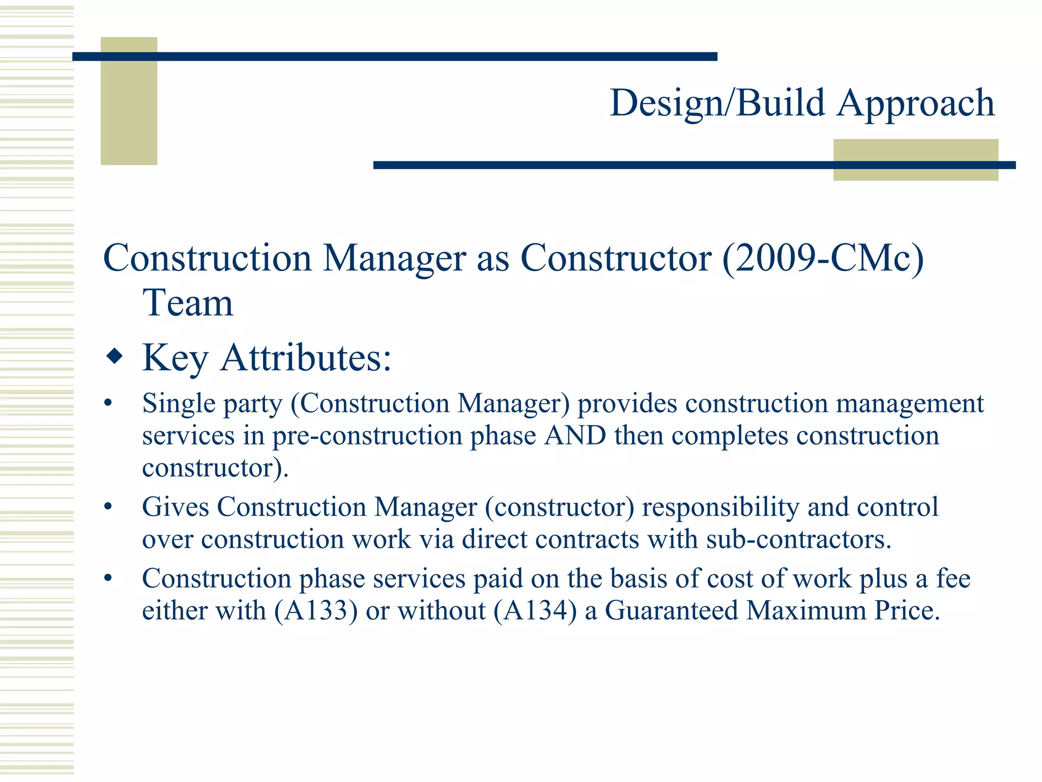 Construction Manager as Constructor (2009-CMc) Team Key Attributes: Single party (Construction Manager) provides construction management services in pre-construction phase AND then completes construction constructor). Gives Construction Manager (constructor) responsibility and control over construction work via direct contracts with sub-contractors. Construction phase services paid on the basis of cost of work plus a fee either with (A133) or without (A134) a Guaranteed Maximum Price. 
