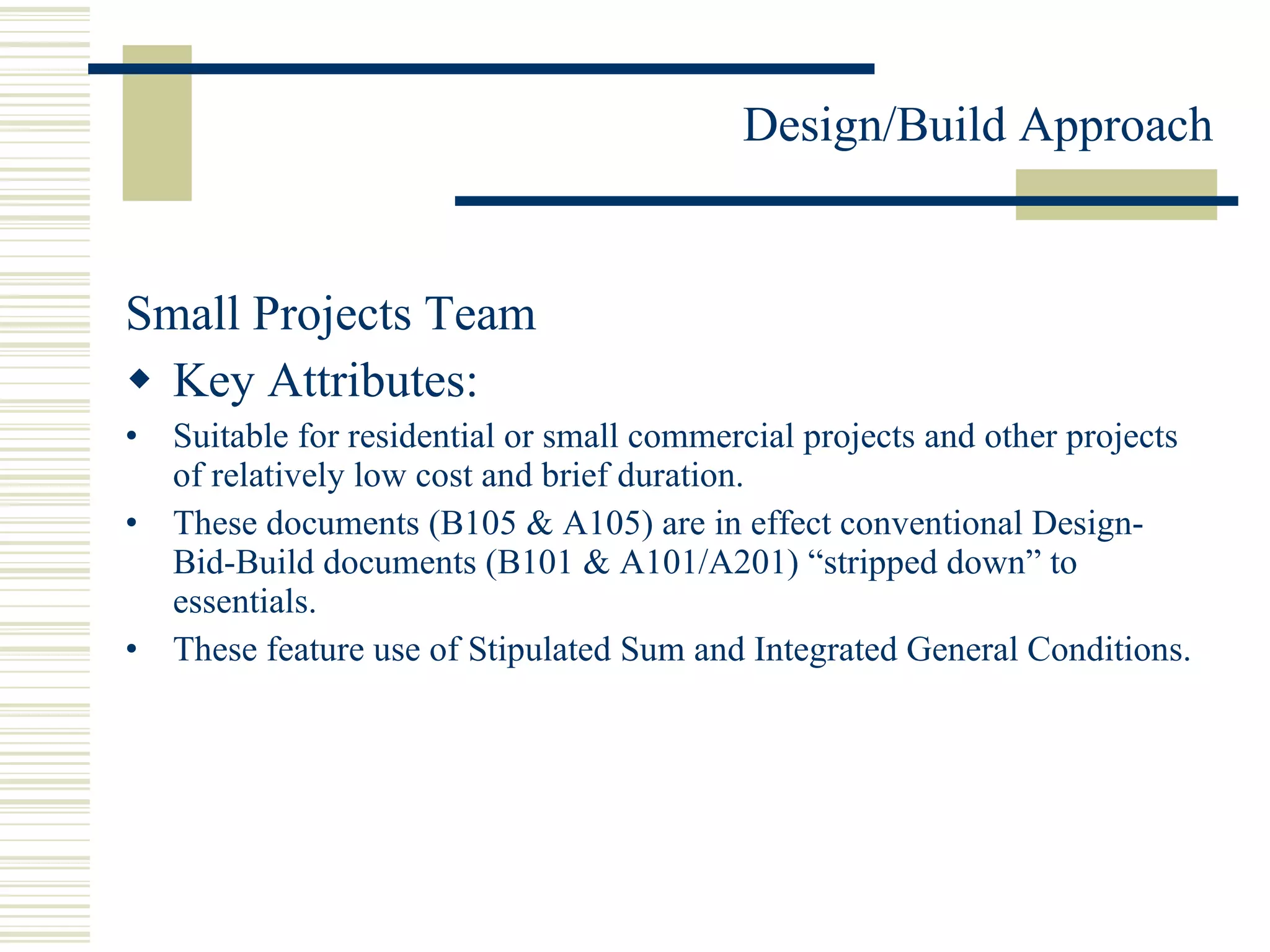 Small Projects Team Key Attributes: Suitable for residential or small commercial projects and other projects of relatively low cost and brief duration. These documents (B105 & A105) are in effect conventional Design-Bid-Build documents (B101 & A101/A201) “stripped down” to essentials. These feature use of Stipulated Sum and Integrated General Conditions. 